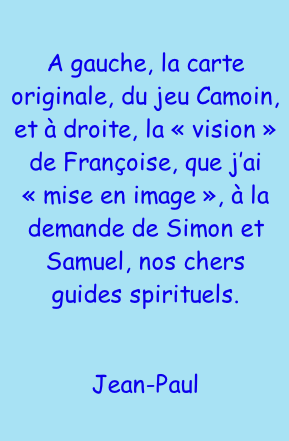A gauche, la carte originale, du jeu Camoin, et à droite, la « vision » de Françoise, que j’ai « mise en image », à la demande de Simon et Samuel, nos chers guides spirituels.  Jean-Paul