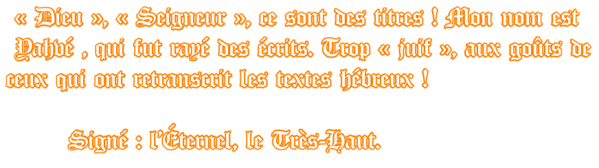 «&nbsp;Dieu&nbsp;», «&nbsp;Seigneur&nbsp;», ce sont des titres&nbsp;! Mon nom est &nbsp;Yahvé&nbsp;, qui fut rayé des écrits. Trop «&nbsp;juif&nbsp;», aux goûts de ceux qui ont retranscrit les textes hébreux&nbsp;!&nbsp;         Signé : l’Éternel, le Très-Haut.