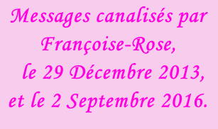 Messages canalisés par Françoise-Rose,    le 29 Décembre 2013, et le 2 Septembre 2016.