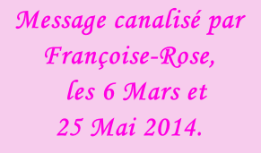 Message canalisé par Françoise-Rose,    les 6 Mars et  25 Mai 2014.