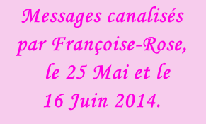 Messages canalisés par Françoise-Rose,    le 25 Mai et le  16 Juin 2014.