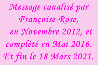 Message canalisé par Françoise-Rose,    en Novembre 2012, et complété en Mai 2016. Et fin le 18 Mars 2021.