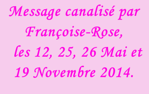 Message canalisé par Françoise-Rose,    les 12, 25, 26 Mai et 19 Novembre 2014.