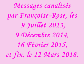 Messages canalisés  par Françoise-Rose, les  9 Juillet 2013,  9 Décembre 2014, 16 Février 2015,  et fin, le 12 Mars 2018.